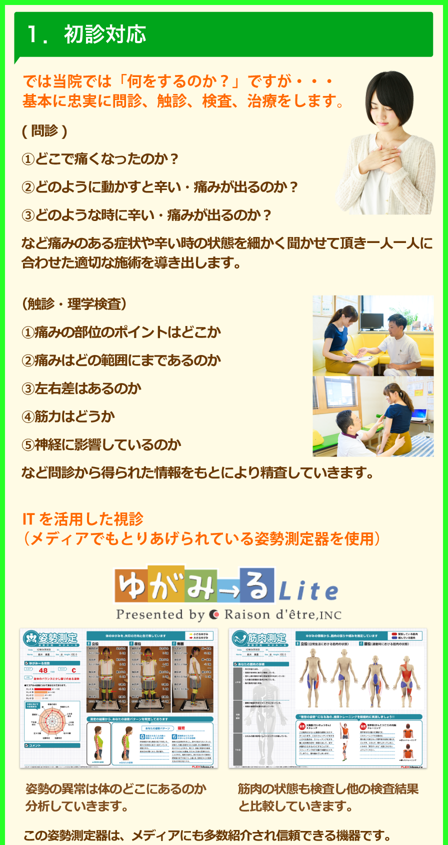 1.初診対応では当院では「何をするのか?」ですが・・・基本に忠実に問診、触診、検査、治療をします。(問診)①どこで痛くなったのか?②どのように動かすと辛い・痛みが出るのか?③どのような時に辛い・痛みが出るのか?など痛みのある症状や辛い時の状態を細かく聞かせて頂き一人一人に合わせた適切な施術を導き出します。(触診・理学検査)①痛みの部位のポイントはどこか②痛みはどの範囲にまであるのか③左右差はあるのか④筋力はどうか⑤神経に影響しているのか。など問診から得られた情報をもとにより精査していきます。ITを活用した視診(メディアでもとりあげられている姿勢測定器を使用)姿勢の異常は体のどこにあるのか分析していきます。筋肉の状態も検査し他の検査結果と比較していきます