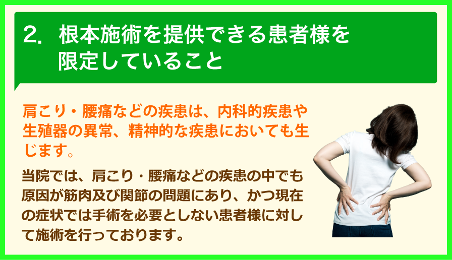 2.根本施術を提供できる患者様を限定していること 肩こり・腰痛などの疾患は、内科的疾患や生殖器の異常、精神的な疾患においても生じます。当院では、肩こり・腰痛などの疾患の中でも原因が筋肉及び関節の問題にあり、かつ現在の症状では手術を必要としない患者様に対して施術を行っております。