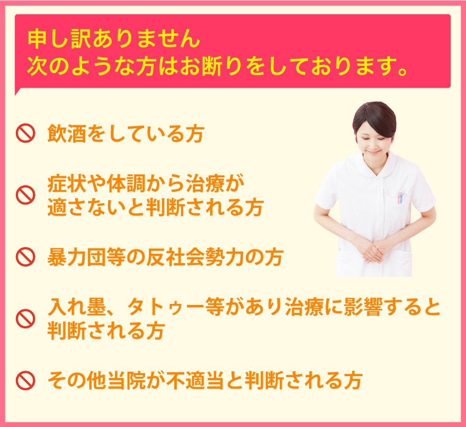 申し訳ありません。次のような方はお断りをしております。・飲酒をしている方・症状や体調から治療が適さないと判断される方・暴力団等の反社会勢力の方・入れ墨、タトゥー等があり治療に影響すると判断される方・その他当院が不適当と判断される方